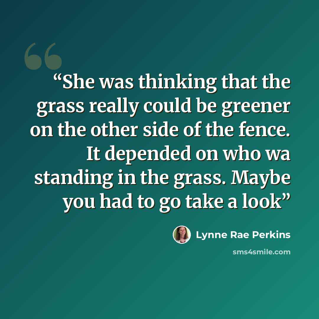 “She was thinking that the grass really could be greener on the other side of the fence. It depended on who wa standing in the grass. Maybe you had to go take a look” quote by Lynne Rae Perkins