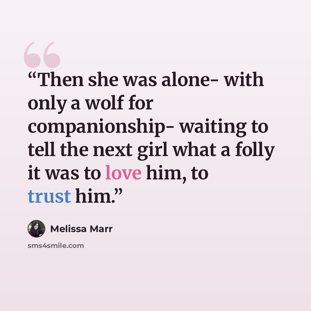“Then she was alone- with only a wolf for companionship- waiting to tell the next girl what a folly it was to love him, to trust him.” quote by Melissa Marr