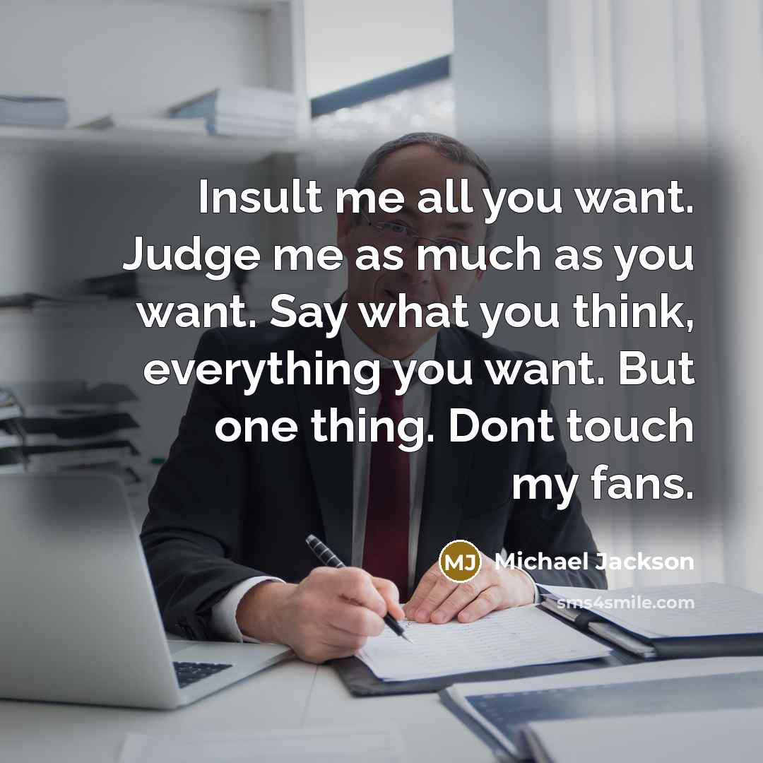 “Insult me all you want. Judge me as much as you want. Say what you think, everything you want. But one thing. Dont touch my fans.” quote by Michael Jackson
