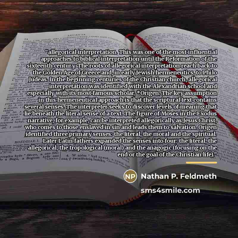 “allegorical interpretation. This was one of the most influential approaches to biblical interpretation until the Reformation of the sixteenth century. The roots of allegorical interpretation reach back to the Golden Age of Greece and, in early Jewish hermeneutics, to Philo Judeas. In the beginning…” quote by Nathan P. Feldmeth