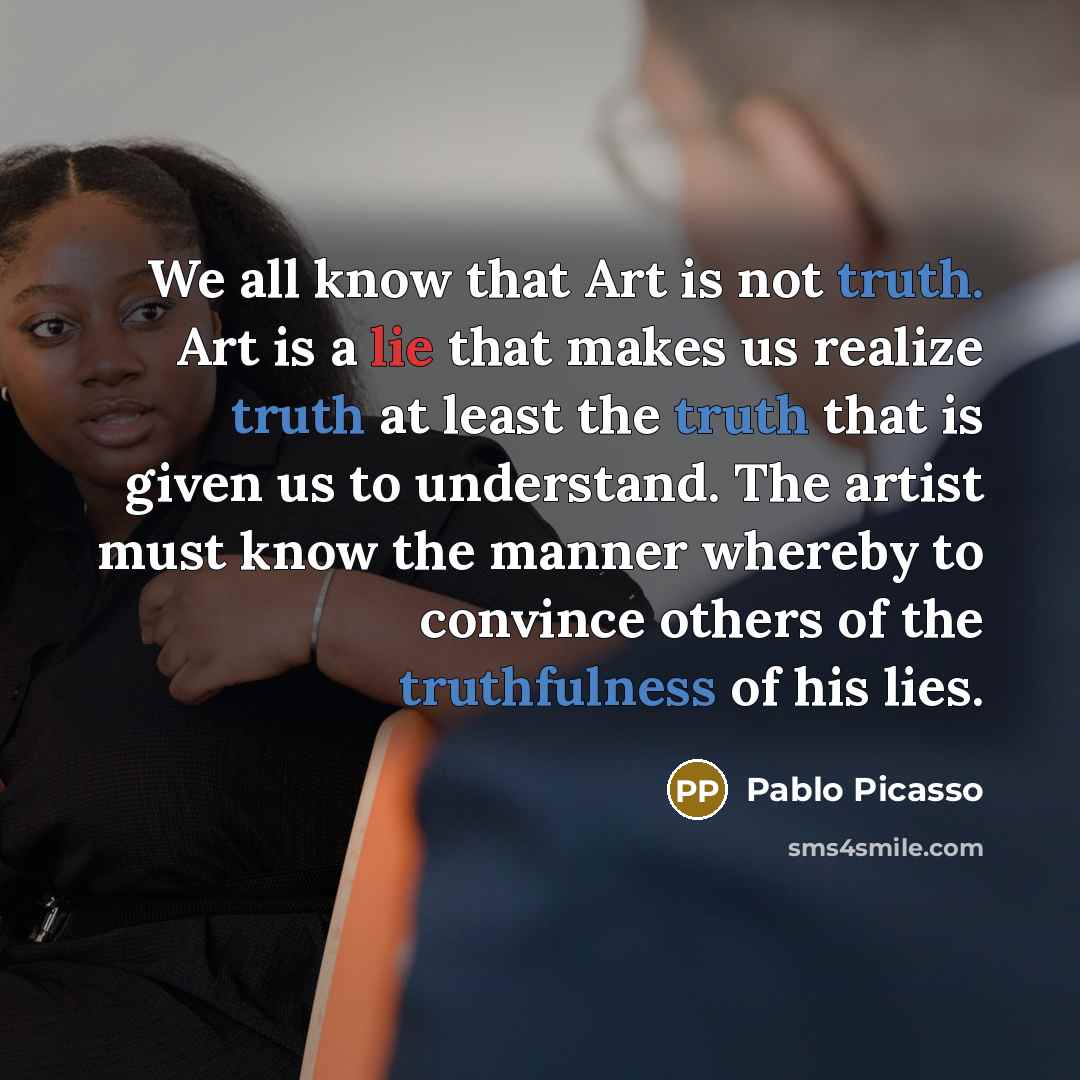 “We all know that Art is not truth. Art is a lie that makes us realize truth at least the truth that is given us to understand. The artist must know the manner whereby to convince others of the truthfulness of his lies.” quote by Pablo Picasso