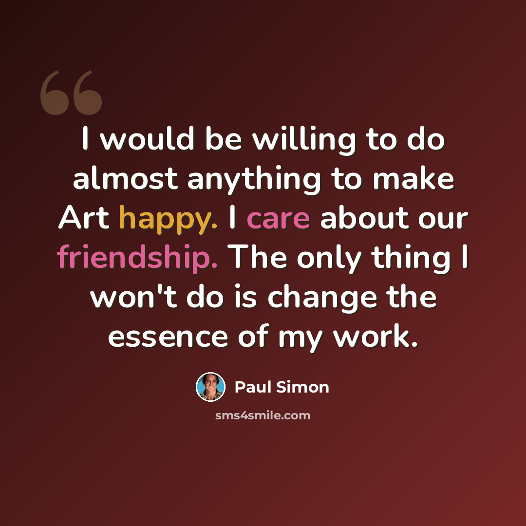 “I would be willing to do almost anything to make Art happy. I care about our friendship. The only thing I won't do is change the essence of my work.” quote by Paul Simon