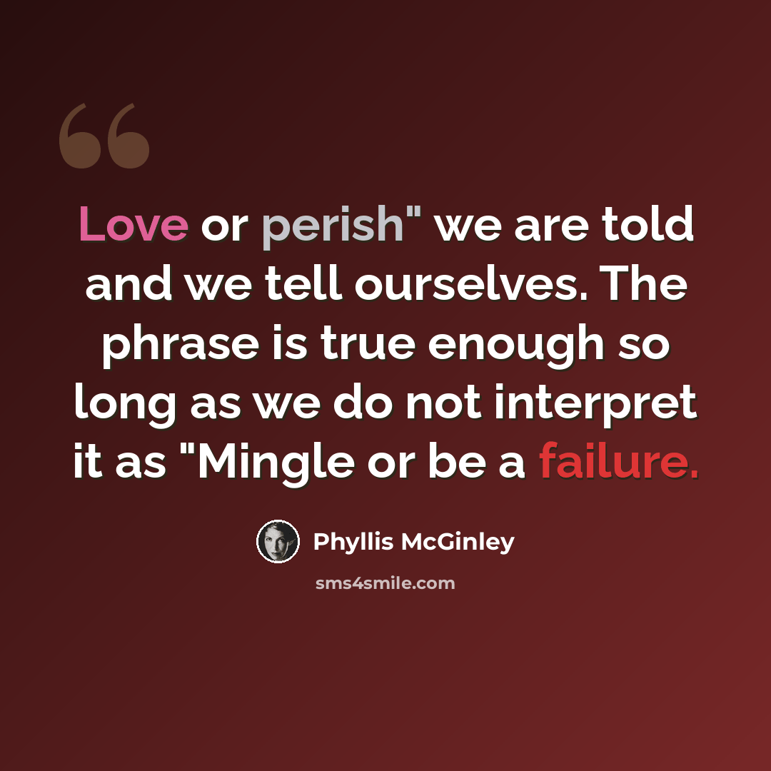 “Love or perish" we are told and we tell ourselves. The phrase is true enough so long as we do not interpret it as "Mingle or be a failure.” quote by Phyllis McGinley