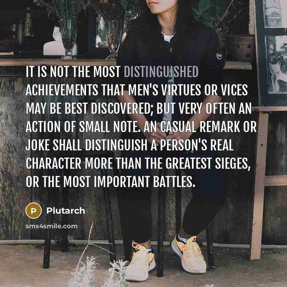 “It is not the most distinguished achievements that men's virtues or vices may be best discovered; but very often an action of small note. An casual remark or joke shall distinguish a person's real character more than the greatest sieges, or the most important battles.” quote by Plutarch