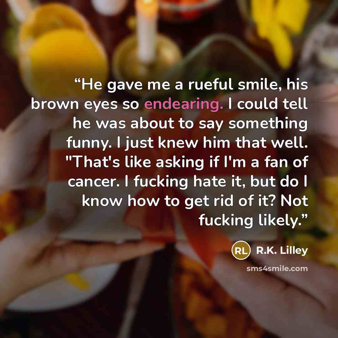 “He gave me a rueful smile, his brown eyes so endearing. I could tell he was about to say something funny. I just knew him that well. "That's like asking if I'm a fan of cancer. I fucking hate it, but do I know how to get rid of it? Not fucking likely.” quote by R.K. Lilley