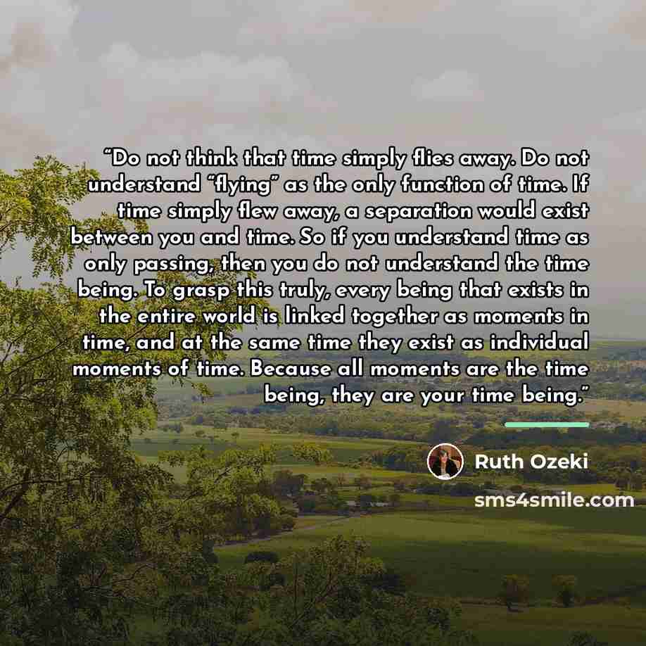 “Do not think that time simply flies away. Do not understand “flying” as the only function of time. If time simply flew away, a separation would exist between you and time. So if you understand time as only passing, then you do not understand the time being. To grasp this truly, every being that…” quote by Ruth Ozeki