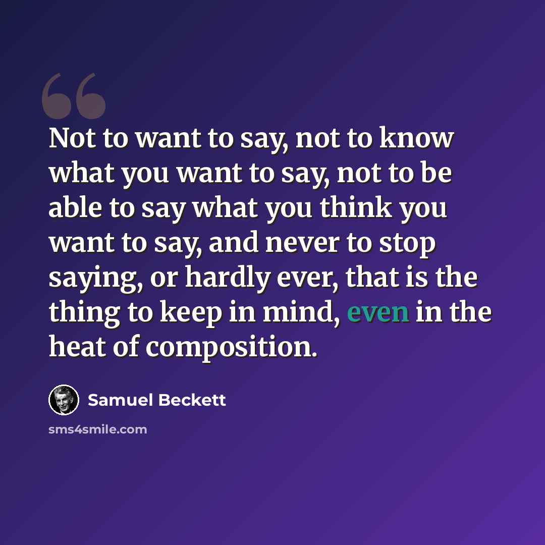 “Not to want to say, not to know what you want to say, not to be able to say what you think you want to say, and never to stop saying, or hardly ever, that is the thing to keep in mind, even in the heat of composition.” quote by Samuel Beckett
