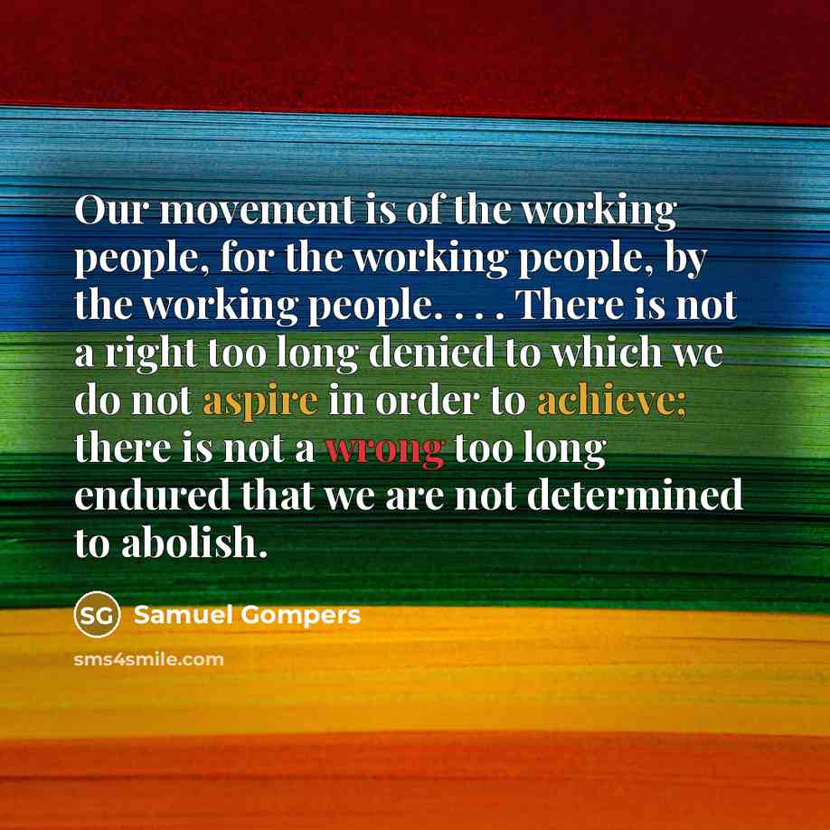 “Our movement is of the working people, for the working people, by the working people. . . . There is not a right too long denied to which we do not aspire in order to achieve; there is not a wrong too long endured that we are not determined to abolish.” quote by Samuel Gompers