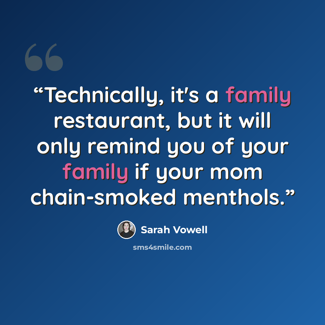 “Technically, it's a family restaurant, but it will only remind you of your family if your mom chain-smoked menthols.” quote by Sarah Vowell