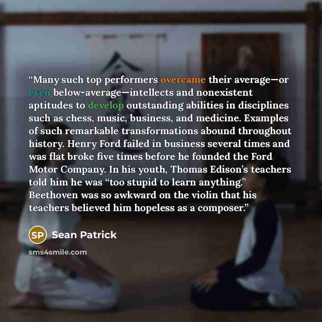 “Many such top performers overcame their average—or even below-average—intellects and nonexistent aptitudes to develop outstanding abilities in disciplines such as chess, music, business, and medicine. Examples of such remarkable transformations abound throughout history. Henry Ford failed in…” quote by Sean Patrick