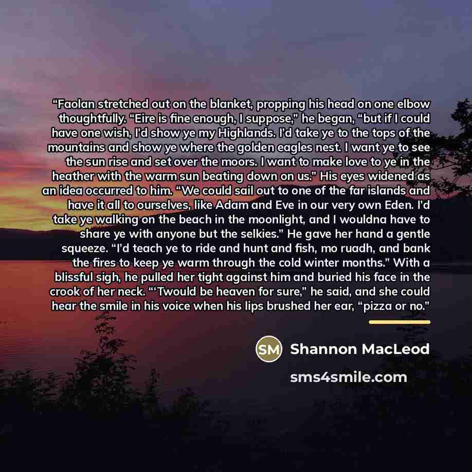 “Faolan stretched out on the blanket, propping his head on one elbow thoughtfully. “Eire is fine enough, I suppose,” he began, “but if I could have one wish, I’d show ye my Highlands. I’d take ye to the tops of the mountains and show ye where the golden eagles nest. I want ye to see the sun rise…” quote by Shannon MacLeod