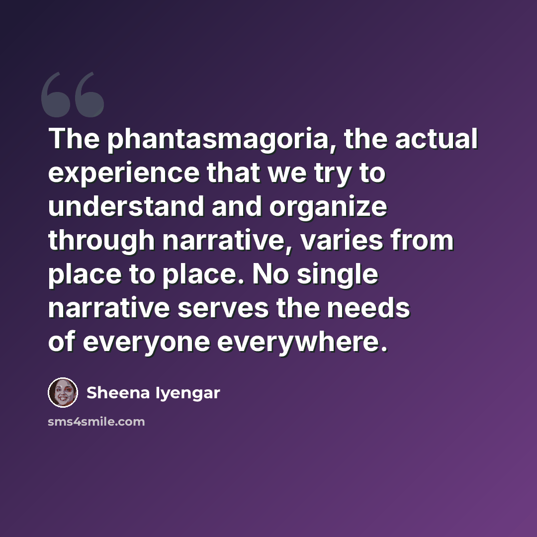 “The phantasmagoria, the actual experience that we try to understand and organize through narrative, varies from place to place. No single narrative serves the needs of everyone everywhere.” quote by Sheena Iyengar