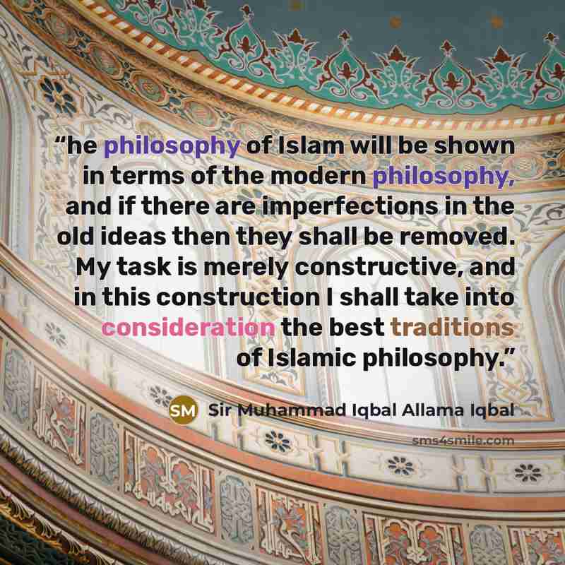 “he philosophy of Islam will be shown in terms of the modern philosophy, and if there are imperfections in the old ideas then they shall be removed. My task is merely constructive, and in this construction I shall take into consideration the best traditions of Islamic philosophy.” quote by Sir Muhammad Iqbal Allama Iqbal