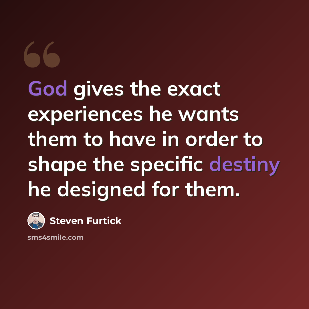 “God gives the exact experiences he wants them to have in order to shape the specific destiny he designed for them.” quote by Steven Furtick