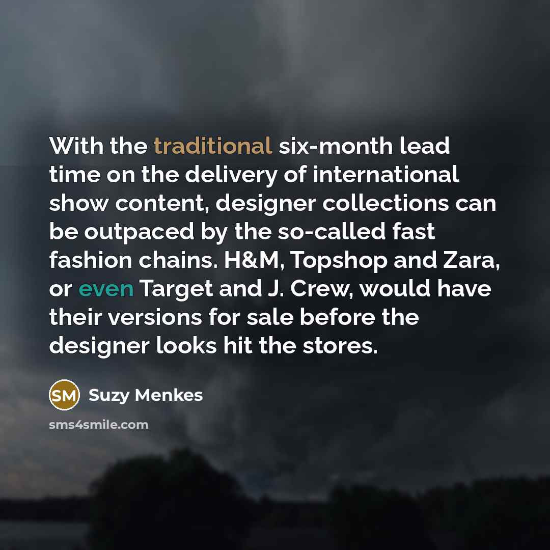 “With the traditional six-month lead time on the delivery of international show content, designer collections can be outpaced by the so-called fast fashion chains. H&M, Topshop and Zara, or even Target and J. Crew, would have their versions for sale before the designer looks hit the stores.” quote by Suzy Menkes