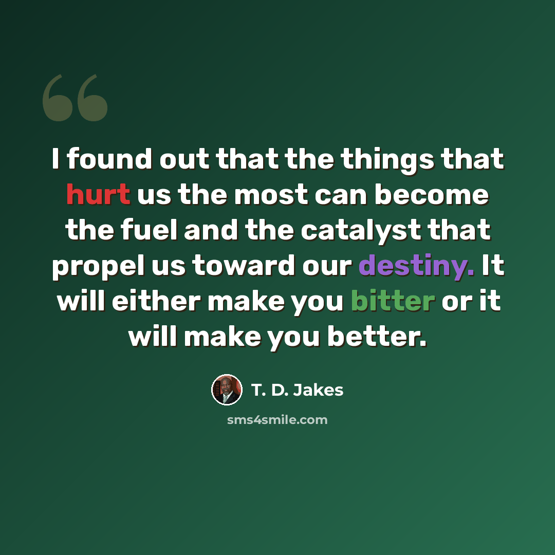 “I found out that the things that hurt us the most can become the fuel and the catalyst that propel us toward our destiny. It will either make you bitter or it will make you better.” quote by T. D. Jakes