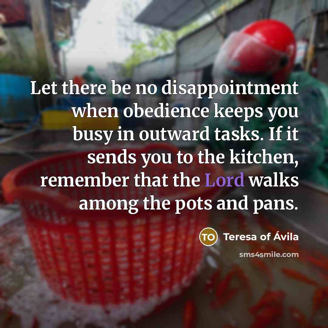 “Let there be no disappointment when obedience keeps you busy in outward tasks. If it sends you to the kitchen, remember that the Lord walks among the pots and pans.” quote by Teresa of Avila
