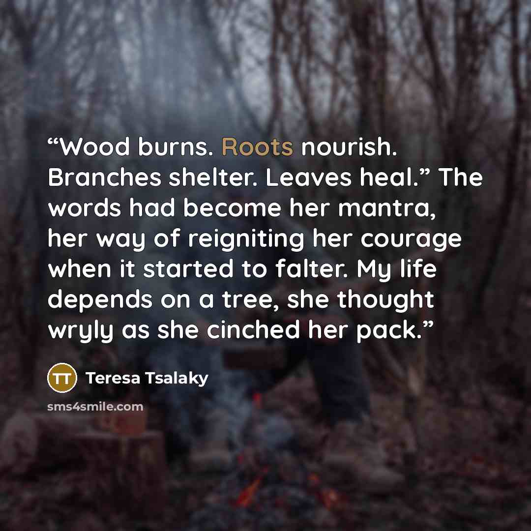 “Wood burns. Roots nourish. Branches shelter. Leaves heal.” The words had become her mantra, her way of reigniting her courage when it started to falter. My life depends on a tree, she thought wryly as she cinched her pack.” quote by Teresa Tsalaky