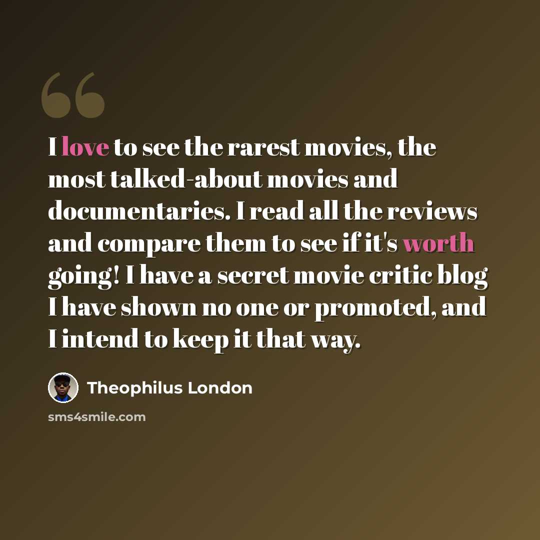 “I love to see the rarest movies, the most talked-about movies and documentaries. I read all the reviews and compare them to see if it's worth going! I have a secret movie critic blog I have shown no one or promoted, and I intend to keep it that way.” quote by Theophilus London