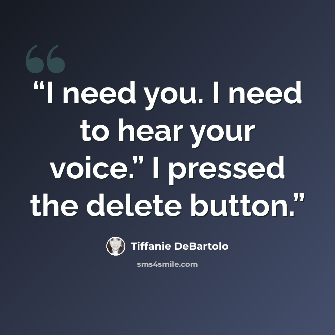 “I need you. I need to hear your voice.” I pressed the delete button.” quote by Tiffanie DeBartolo