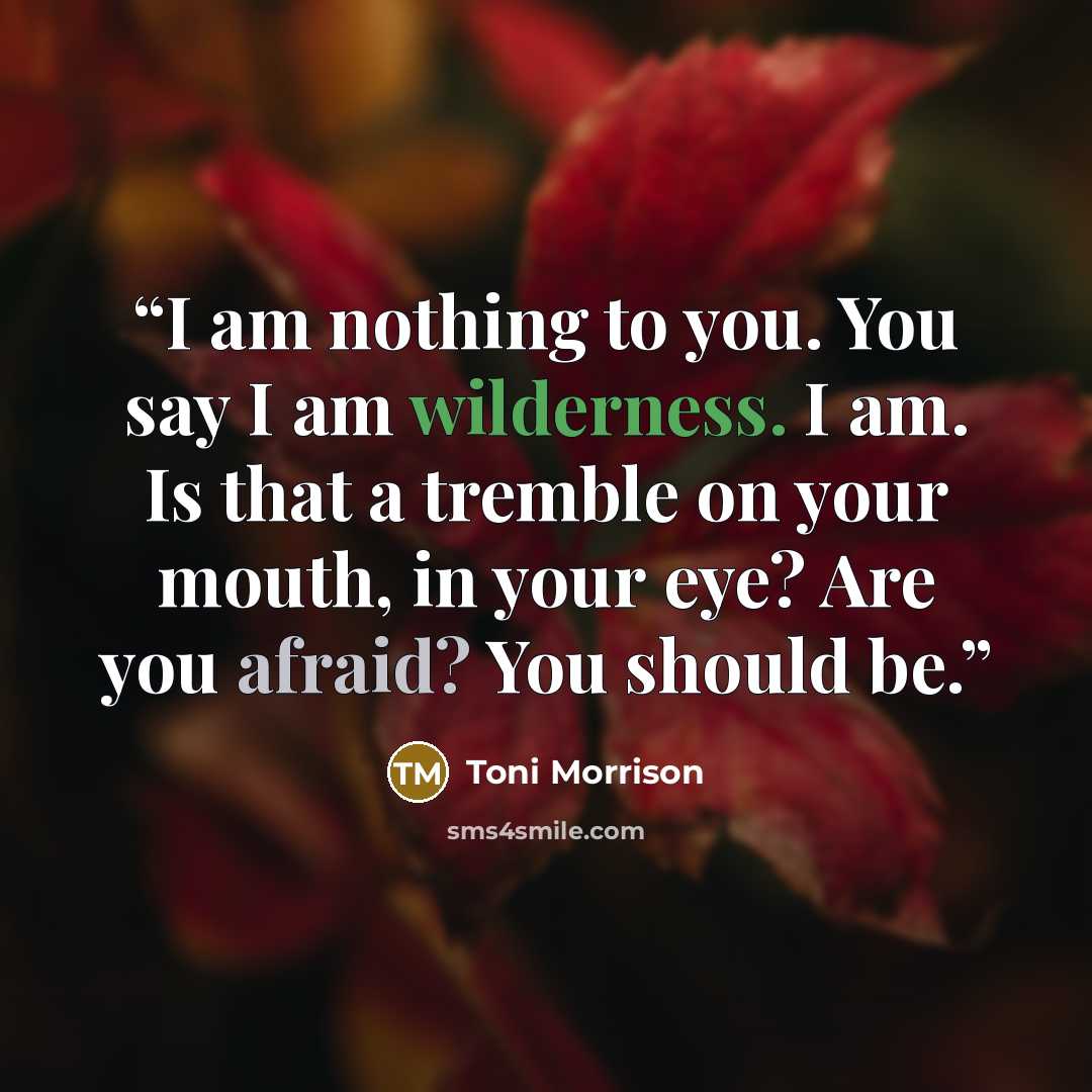 “I am nothing to you. You say I am wilderness. I am. Is that a tremble on your mouth, in your eye? Are you afraid? You should be.” quote by Toni Morrison