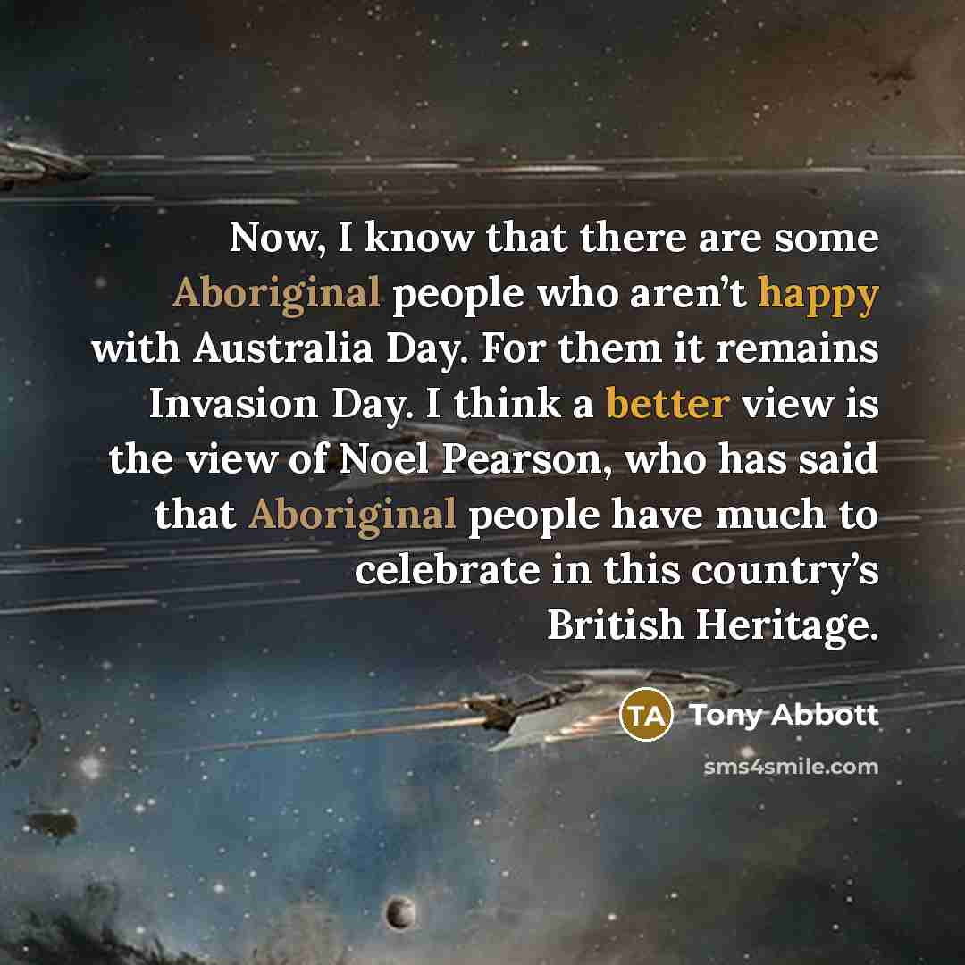 “Now, I know that there are some Aboriginal people who aren’t happy with Australia Day. For them it remains Invasion Day. I think a better view is the view of Noel Pearson, who has said that Aboriginal people have much to celebrate in this country’s British Heritage.” quote by Tony Abbott