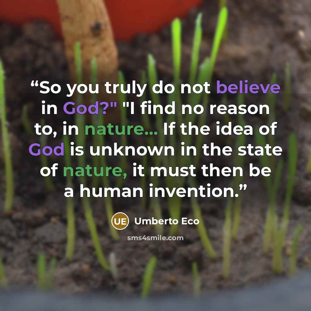 “So you truly do not believe in God?" "I find no reason to, in nature... If the idea of God is unknown in the state of nature, it must then be a human invention.” quote by Umberto Eco