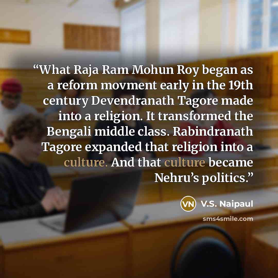 “What Raja Ram Mohun Roy began as a reform movment early in the 19th century Devendranath Tagore made into a religion. It transformed the Bengali middle class. Rabindranath Tagore expanded that religion into a culture. And that culture became Nehru’s politics.” quote by V.S. Naipaul