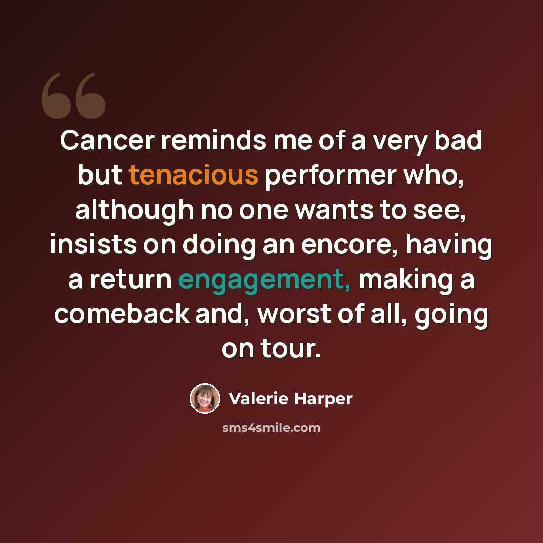 “Cancer reminds me of a very bad but tenacious performer who, although no one wants to see, insists on doing an encore, having a return engagement, making a comeback and, worst of all, going on tour.” quote by Valerie Harper
