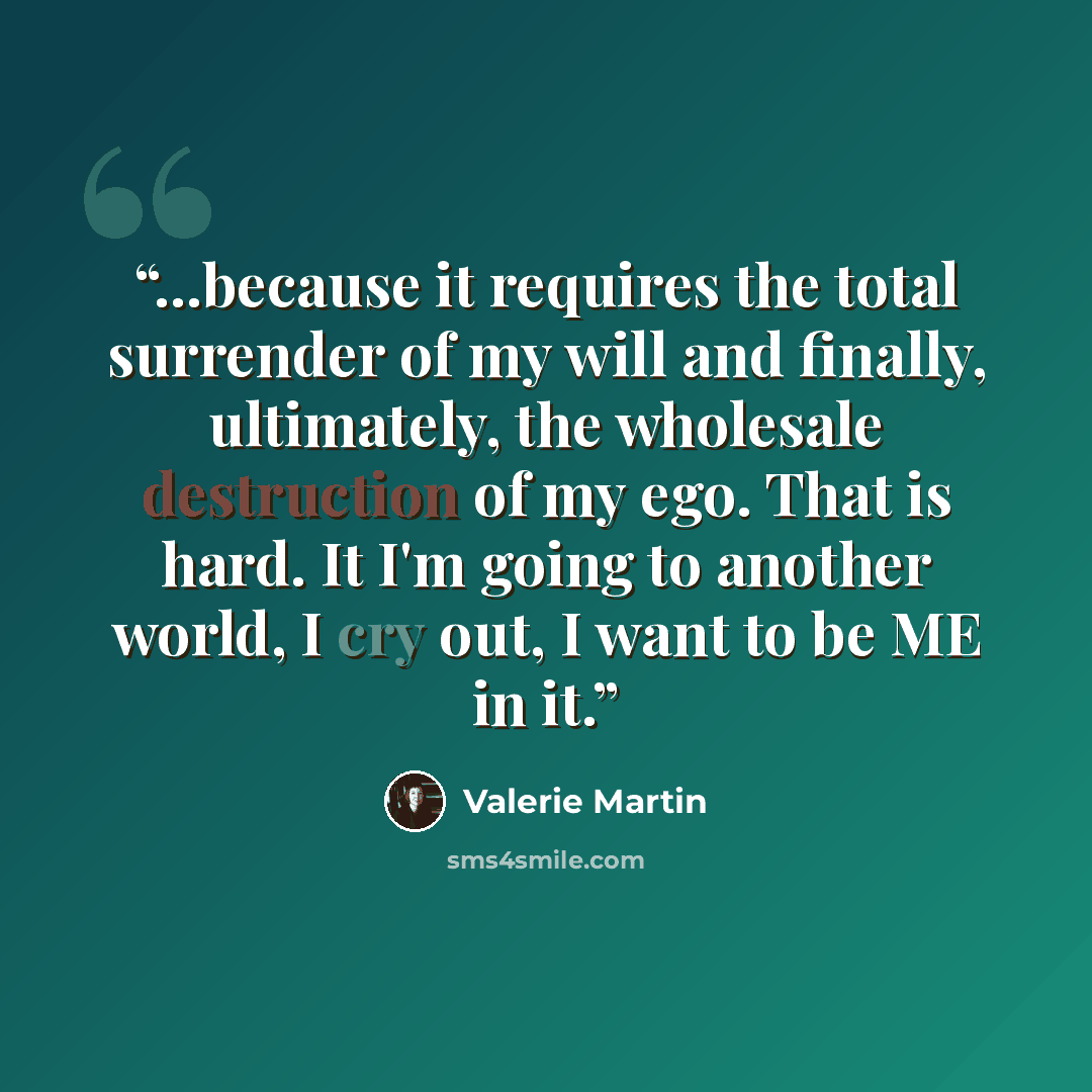“...because it requires the total surrender of my will and finally, ultimately, the wholesale destruction of my ego. That is hard. It I'm going to another world, I cry out, I want to be ME in it.” quote by Valerie Martin
