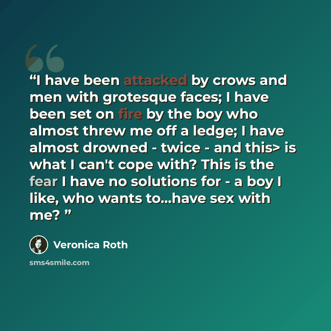 “I have been attacked by crows and men with grotesque faces; I have been set on fire by the boy who almost threw me off a ledge; I have almost drowned - twice - and this> is what I can't cope with? This is the fear I have no solutions for - a boy I like, who wants to...have sex with me?” quote by Veronica Roth