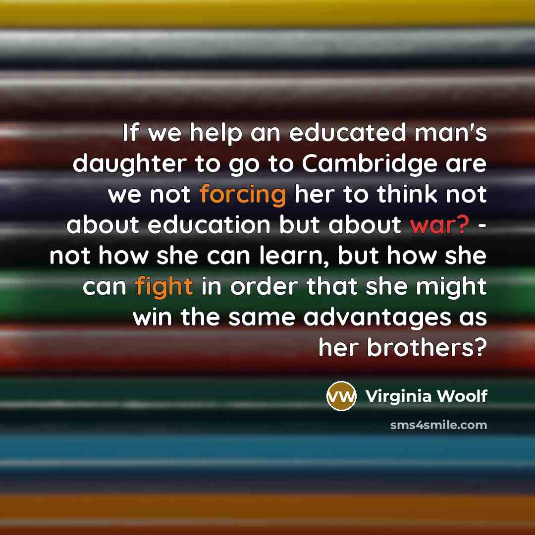 “If we help an educated man's daughter to go to Cambridge are we not forcing her to think not about education but about war? - not how she can learn, but how she can fight in order that she might win the same advantages as her brothers?” quote by Virginia Woolf