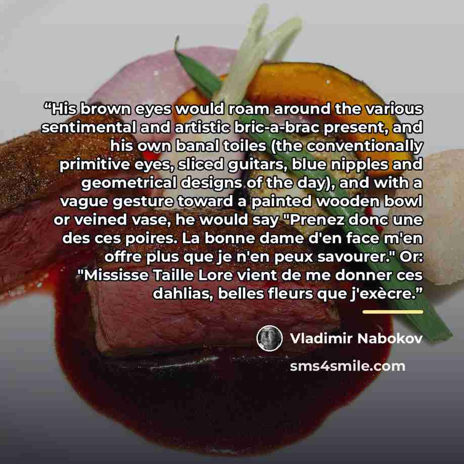 “His brown eyes would roam around the various sentimental and artistic bric-a-brac present, and his own banal toiles (the conventionally primitive eyes, sliced guitars, blue nipples and geometrical designs of the day), and with a vague gesture toward a painted wooden bowl or veined vase, he would…” quote by Vladimir Nabokov