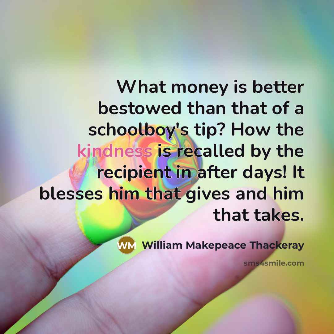 “What money is better bestowed than that of a schoolboy's tip? How the kindness is recalled by the recipient in after days! It blesses him that gives and him that takes.” quote by William Makepeace Thackeray
