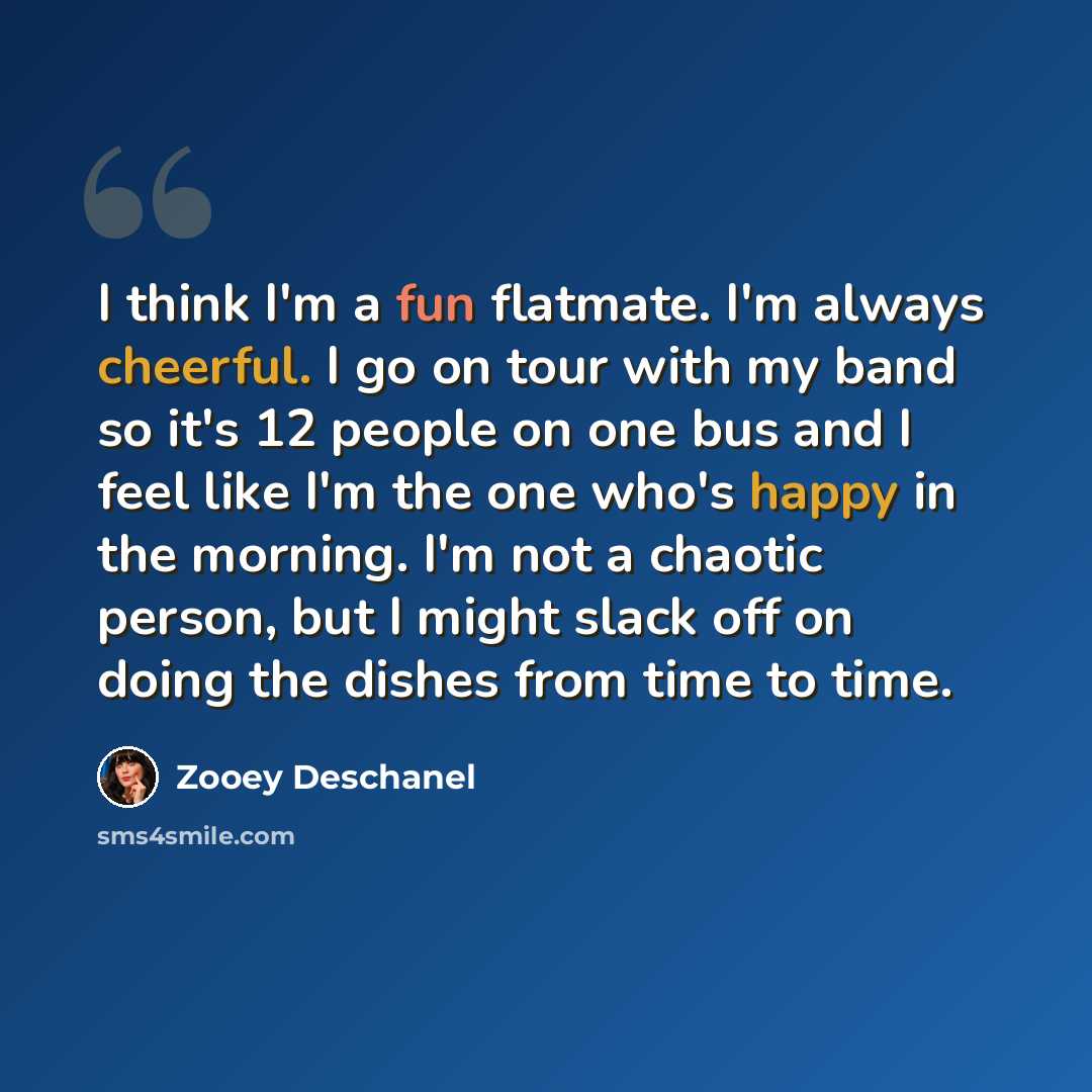 “I think I'm a fun flatmate. I'm always cheerful. I go on tour with my band so it's 12 people on one bus and I feel like I'm the one who's happy in the morning. I'm not a chaotic person, but I might slack off on doing the dishes from time to time.” quote by Zooey Deschanel