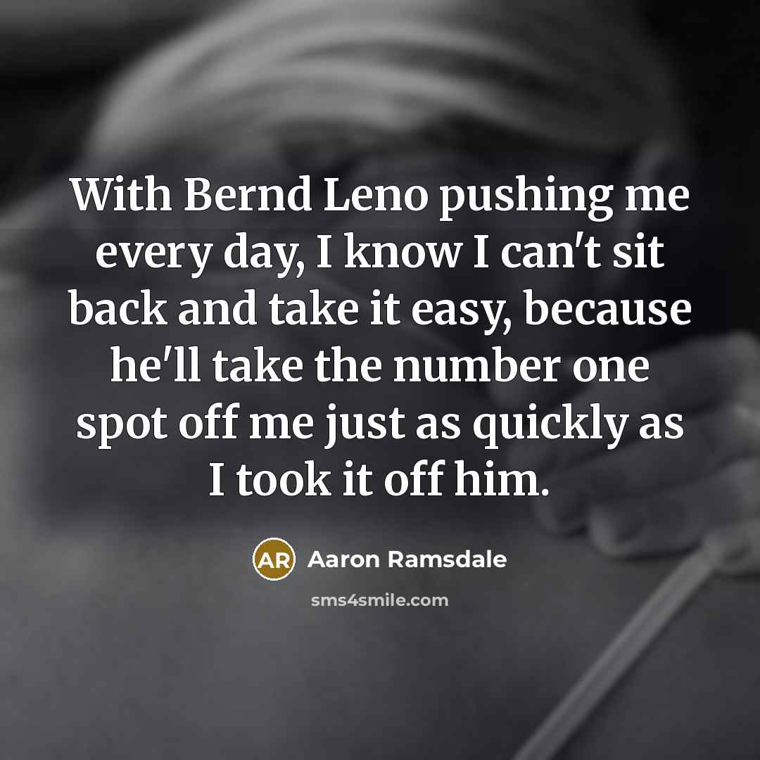 “With Bernd Leno pushing me every day, I know I can't sit back and take it easy, because he'll take the number one spot off me just as quickly as I took it off him.” quote by Aaron Ramsdale