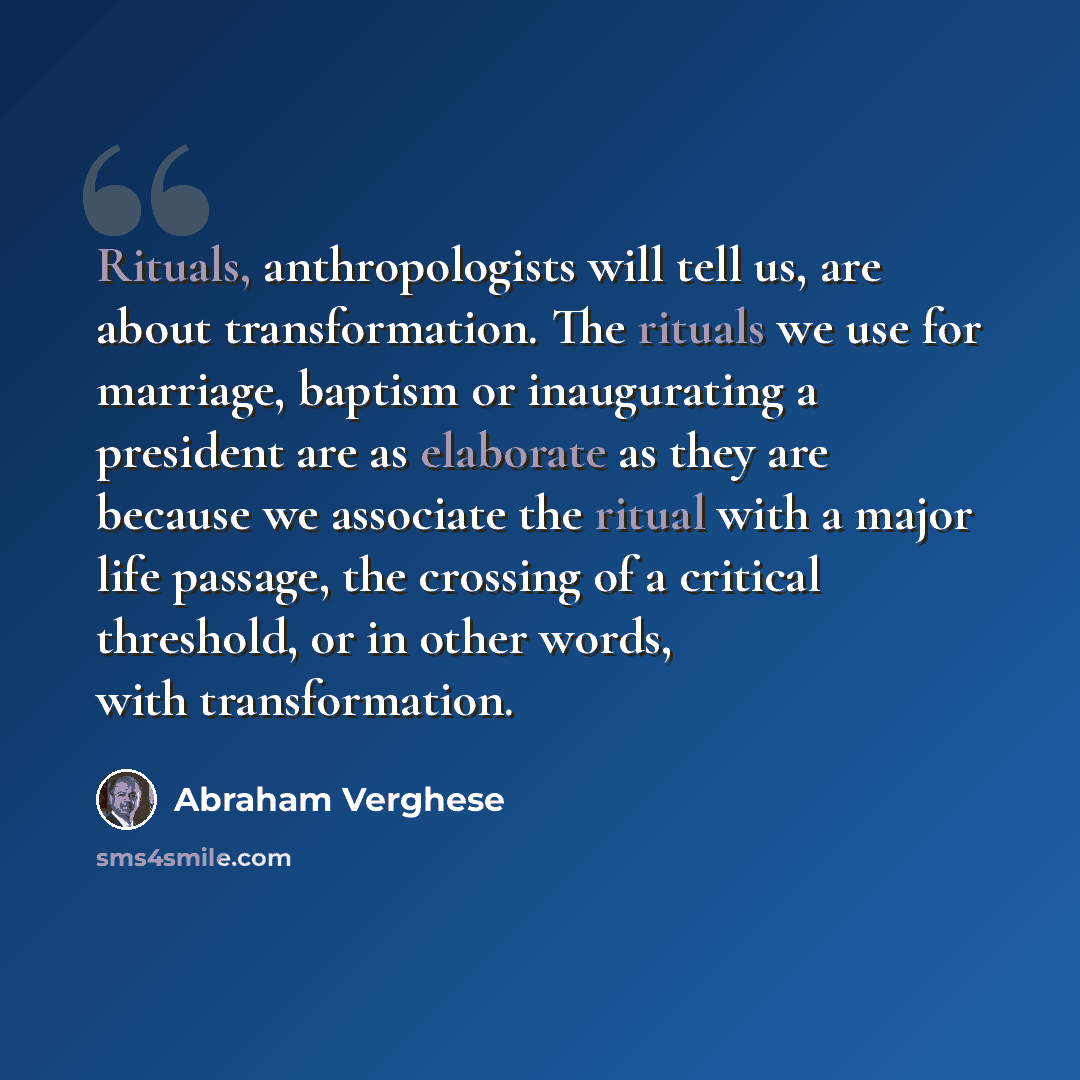 “Rituals, anthropologists will tell us, are about transformation. The rituals we use for marriage, baptism or inaugurating a president are as elaborate as they are because we associate the ritual with a major life passage, the crossing of a critical threshold, or in other words, with transformation.” quote by Abraham Verghese