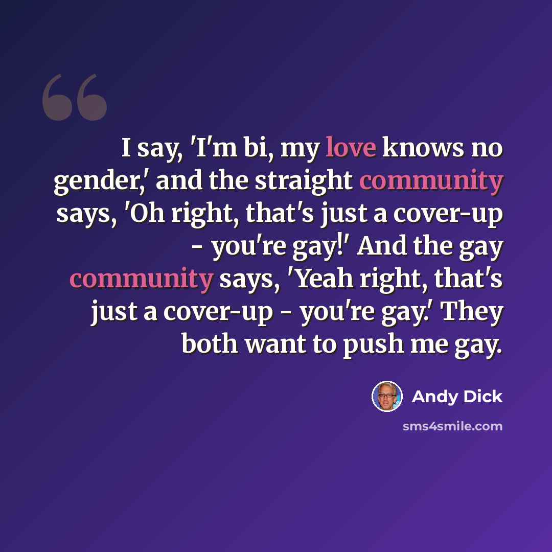 “I say, 'I'm bi, my love knows no gender,' and the straight community says, 'Oh right, that's just a cover-up - you're gay!' And the gay community says, 'Yeah right, that's just a cover-up - you're gay.' They both want to push me gay.” quote by Andy Dick