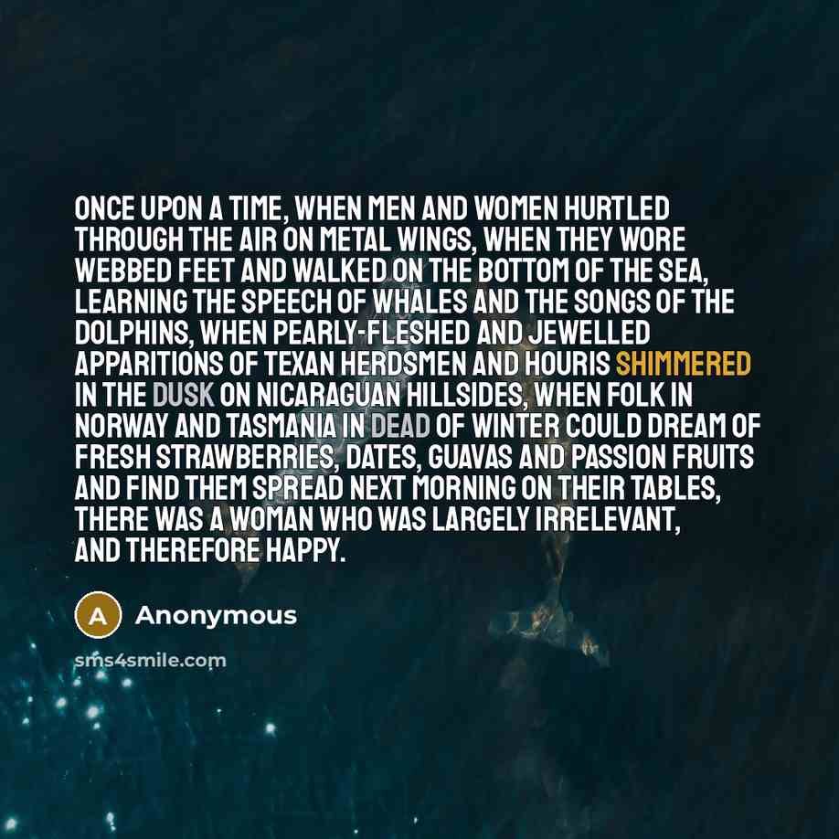 “Once upon a time, when men and women hurtled through the air on metal wings, when they wore webbed feet and walked on the bottom of the sea, learning the speech of whales and the songs of the dolphins, when pearly-fleshed and jewelled apparitions of Texan herdsmen and houris shimmered in the dusk…” quote by Anonymous