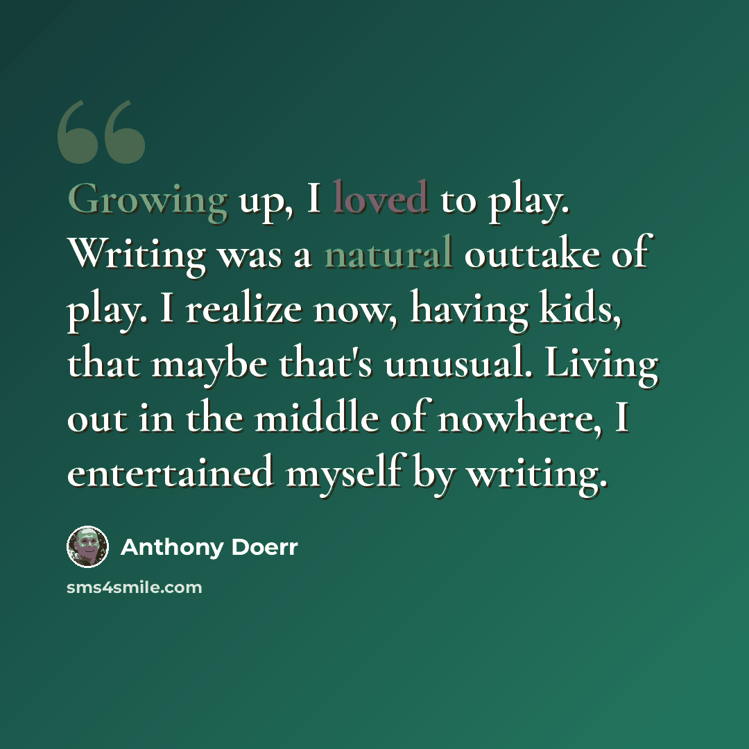 “Growing up, I loved to play. Writing was a natural outtake of play. I realize now, having kids, that maybe that's unusual. Living out in the middle of nowhere, I entertained myself by writing.” quote by Anthony Doerr