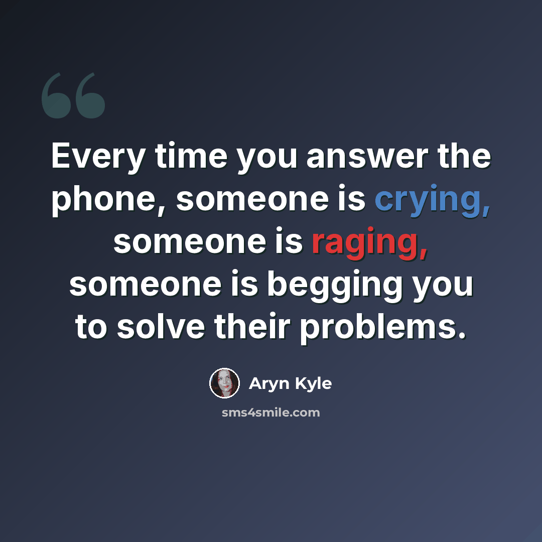 “Every time you answer the phone, someone is crying, someone is raging, someone is begging you to solve their problems.” quote by Aryn Kyle