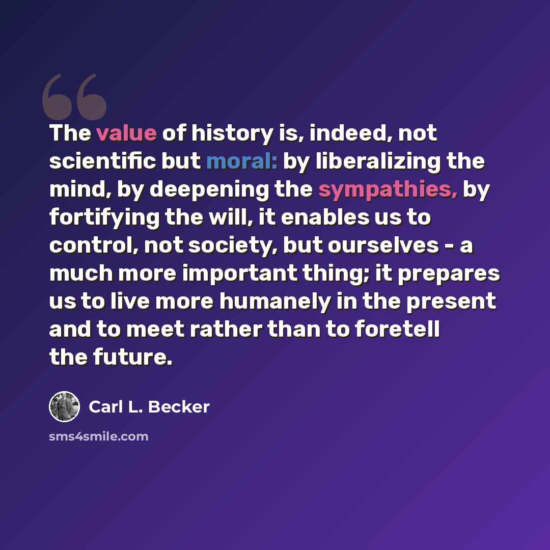 “The value of history is, indeed, not scientific but moral: by liberalizing the mind, by deepening the sympathies, by fortifying the will, it enables us to control, not society, but ourselves - a much more important thing; it prepares us to live more humanely in the present and to meet rather than…” quote by Carl L. Becker