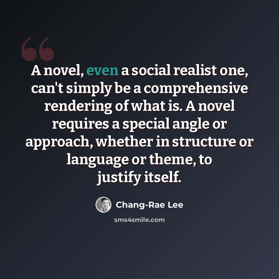 “A novel, even a social realist one, can't simply be a comprehensive rendering of what is. A novel requires a special angle or approach, whether in structure or language or theme, to justify itself.” quote by Chang-Rae Lee