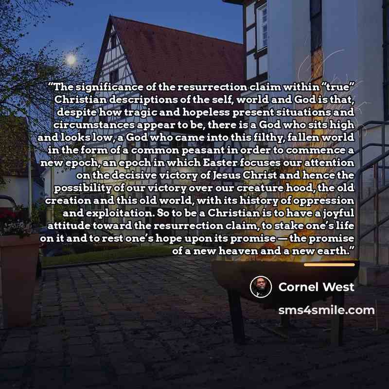 “The significance of the resurrection claim within “true” Christian descriptions of the self, world and God is that, despite how tragic and hopeless present situations and circumstances appear to be, there is a God who sits high and looks low, a God who came into this filthy, fallen world in the…” quote by Cornel West