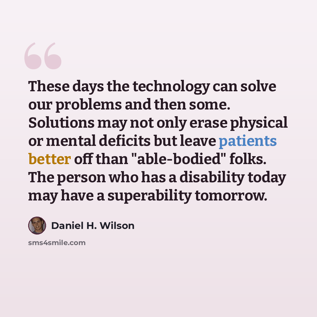 “These days the technology can solve our problems and then some. Solutions may not only erase physical or mental deficits but leave patients better off than "able-bodied" folks. The person who has a disability today may have a superability tomorrow.” quote by Daniel H. Wilson