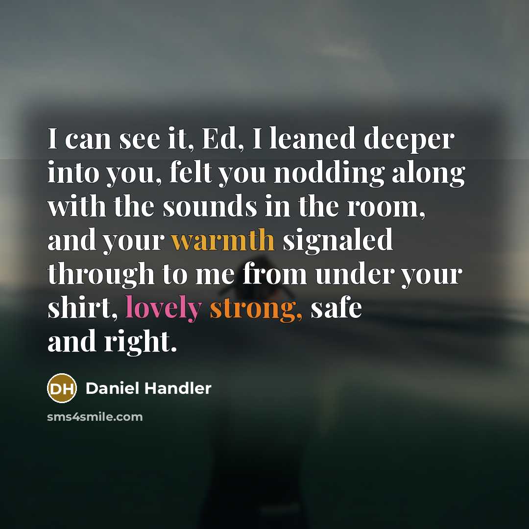“I can see it, Ed, I leaned deeper into you, felt you nodding along with the sounds in the room, and your warmth signaled through to me from under your shirt, lovely strong, safe and right.” quote by Daniel Handler