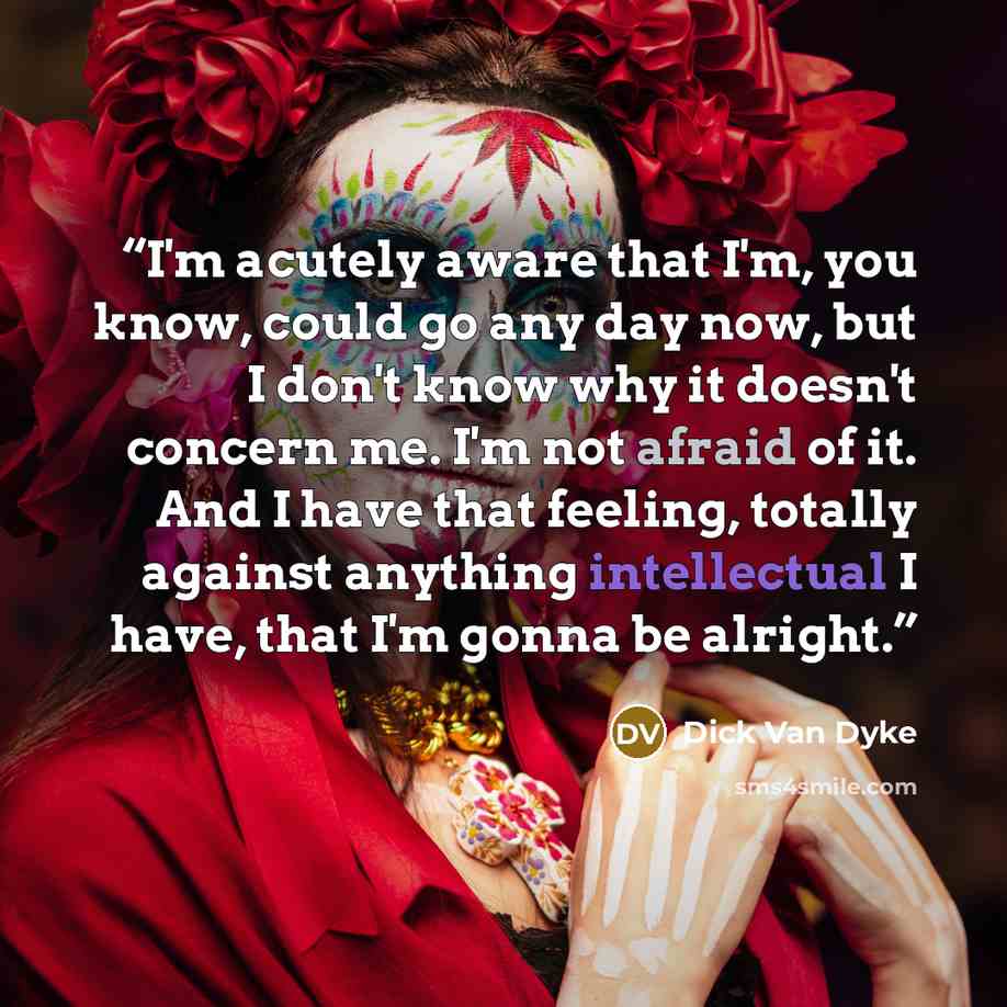 “I'm acutely aware that I'm, you know, could go any day now, but I don't know why it doesn't concern me. I'm not afraid of it. And I have that feeling, totally against anything intellectual I have, that I'm gonna be alright.” quote by Dick Van Dyke