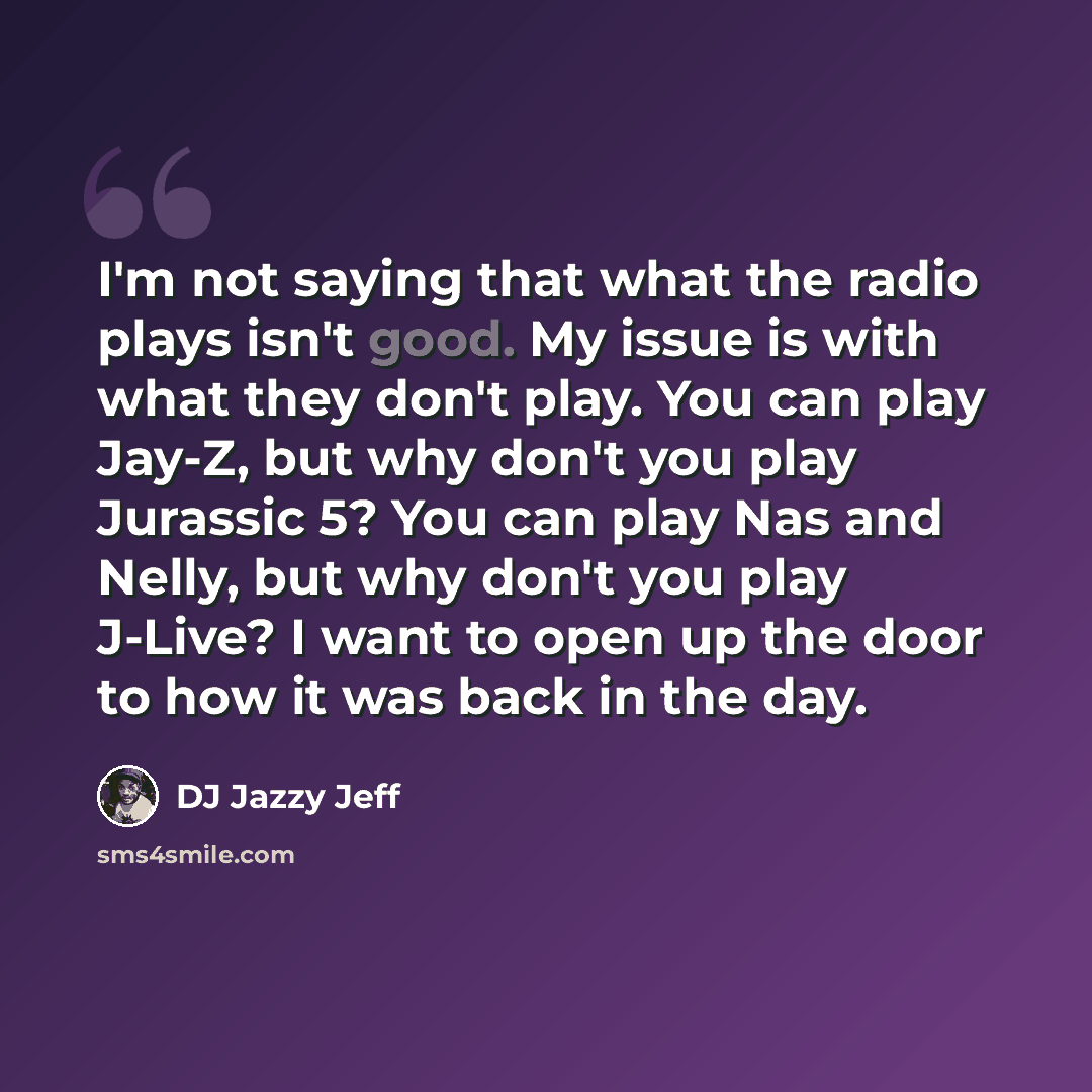 “I'm not saying that what the radio plays isn't good. My issue is with what they don't play. You can play Jay-Z, but why don't you play Jurassic 5? You can play Nas and Nelly, but why don't you play J-Live? I want to open up the door to how it was back in the day.” quote by DJ Jazzy Jeff