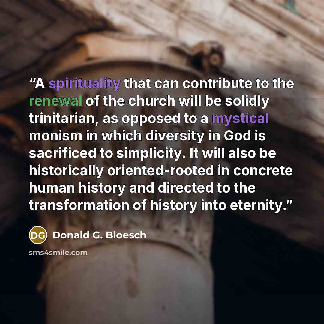 “A spirituality that can contribute to the renewal of the church will be solidly trinitarian, as opposed to a mystical monism in which diversity in God is sacrificed to simplicity. It will also be historically oriented-rooted in concrete human history and directed to the transformation of history…” quote by Donald G. Bloesch