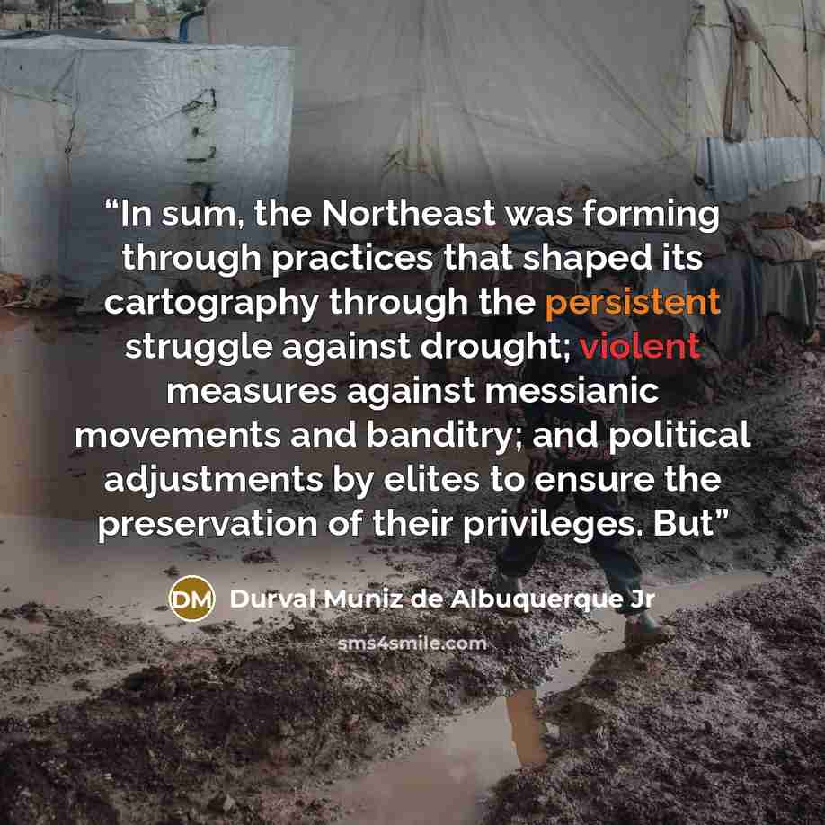 “In sum, the Northeast was forming through practices that shaped its cartography through the persistent struggle against drought; violent measures against messianic movements and banditry; and political adjustments by elites to ensure the preservation of their privileges. But” quote by Durval Muniz de Albuquerque Jr